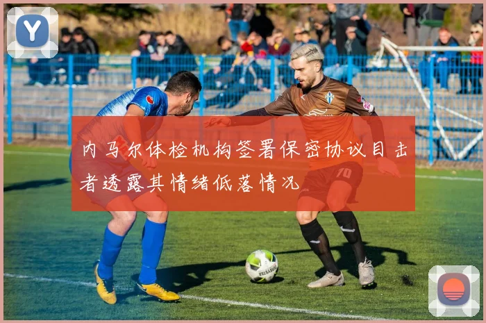 内马尔体检机构签署保密协议目击者透露其情绪低落情况