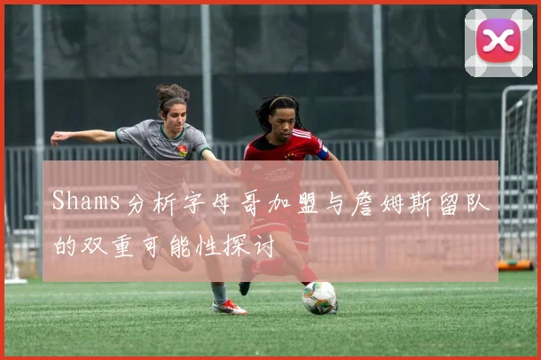 Shams分析字母哥加盟与詹姆斯留队的双重可能性探讨