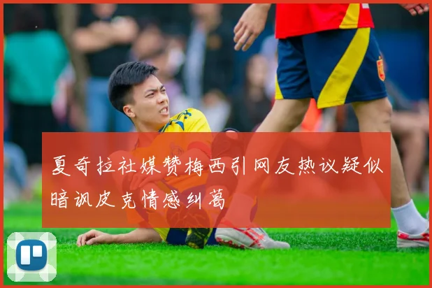 夏奇拉社媒赞梅西引网友热议疑似暗讽皮克情感纠葛