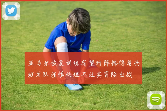 亚马尔恢复训练有望对阵佛得角西班牙队谨慎处理不让其冒险出战