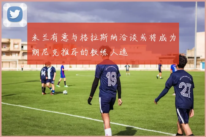 米兰有意与格拉斯纳洽谈或将成为朗尼克推荐的教练人选