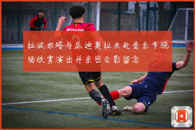 拉波尔塔与瓜迪奥拉共赴音乐节现场欣赏演出并亲密合影留念