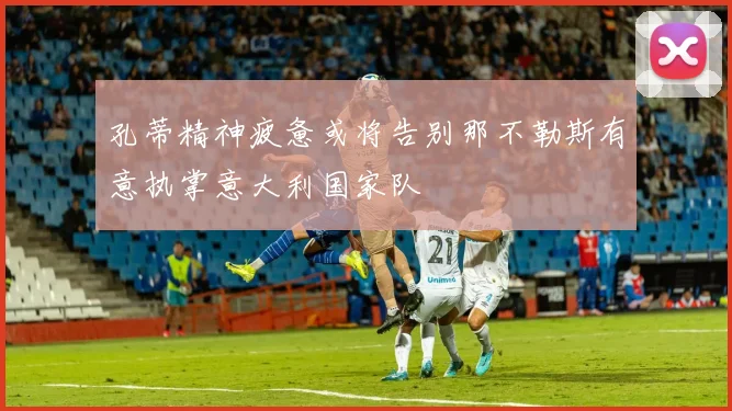 孔蒂精神疲惫或将告别那不勒斯有意执掌意大利国家队