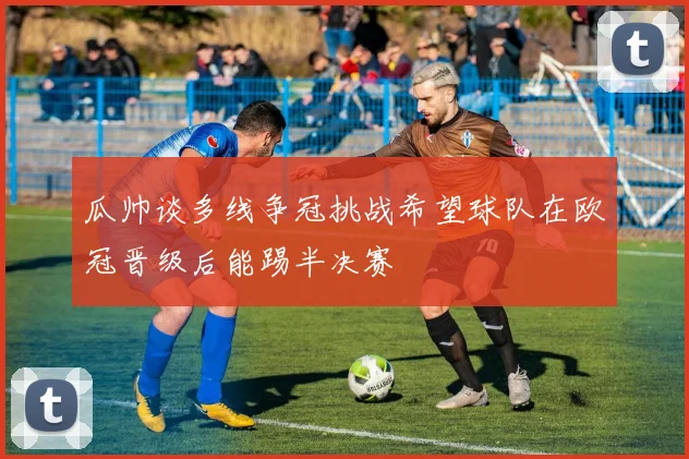 瓜帅谈多线争冠挑战希望球队在欧冠晋级后能踢半决赛