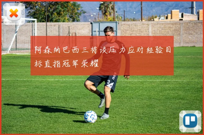 阿森纳巴西三将谈压力应对经验目标直指冠军荣耀