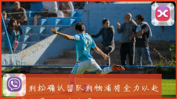 阿利松确认留队利物浦将全力以赴完成最后一年合同
